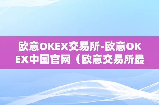 欧意OKEX交易所-欧意OKEX中国官网（欧意交易所最新消息）（欧意okex中国官网为用户提供最新的数字货币行情和交易信息）