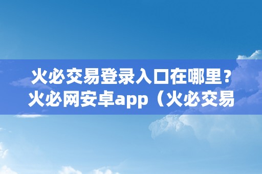 火必交易登录入口在哪里？火必网安卓app（火必交易登录入口在哪里？）