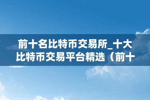 前十名比特币交易所_十大比特币交易平台精选（前十名比特币交易所）