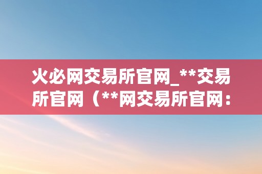 火必网交易所官网_**交易所官网（**网交易所官网：摸索数字货币世界的新纪元）