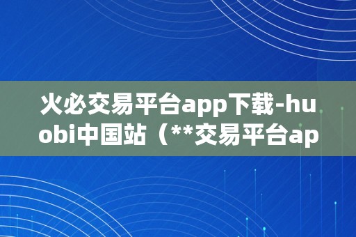 火必交易平台app下载-huobi中国站（**交易平台app下载-huobi中国站）