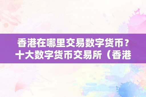 香港在哪里交易数字货币？十大数字货币交易所（香港哪个数字货币交易所）（香港数字货币交易对）