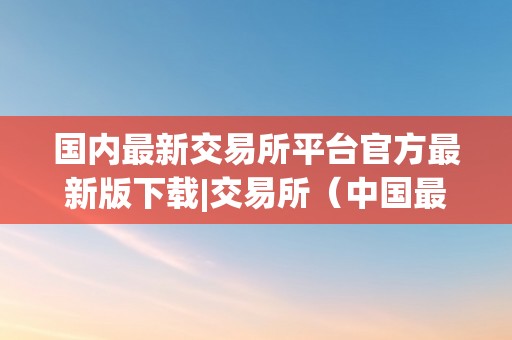 国内最新交易所平台官方最新版下载|交易所（中国最新交易所）