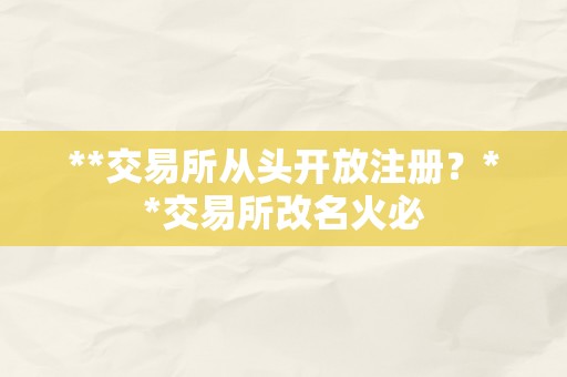 **交易所从头开放注册？**交易所改名火必