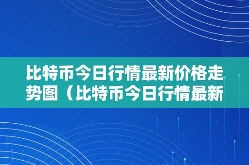 比特币今日行情最新价格走势图（比特币今日行情最新价格走势图表）（比特币今日行情最新价格走势图）