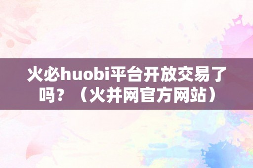 火必huobi平台开放交易了吗？（火并网官方网站）