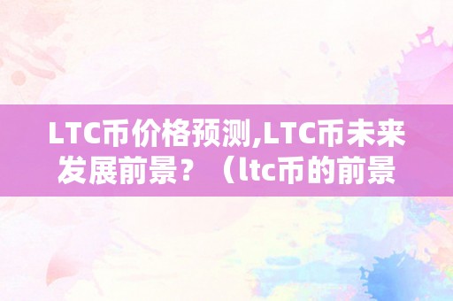 LTC币价格预测,LTC币未来发展前景？（ltc币的前景怎么样2021）