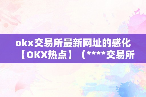 okx交易所最新网址的感化【OKX热点】（****交易所网址网址）