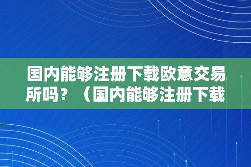 国内能够注册下载欧意交易所吗？（国内能够注册下载欧意交易所吗平安吗）