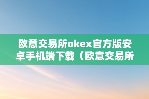 欧意交易所okex官方版安卓手机端下载（欧意交易所官网）