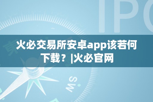 火必交易所安卓app该若何下载？|火必官网