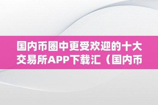 国内币圈中更受欢迎的十大交易所APP下载汇（国内币圈中更受欢迎的十大交易所app下载汇总）