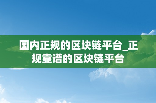 国内正规的区块链平台_正规靠谱的区块链平台