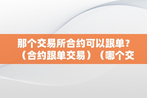 那个交易所合约可以跟单?(合约跟单交易)(哪个交易所做合约比较好)