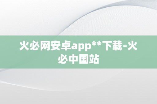 火必网安卓app**下载-火必中国站