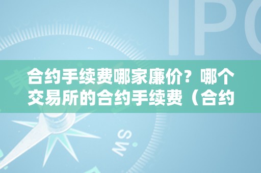 合约手续费哪家廉价？哪个交易所的合约手续费（合约手续费哪家廉价?哪个交易所的合约手续费低）