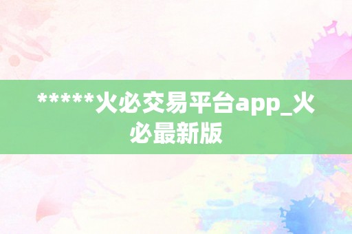 *****火必交易平台app_火必最新版