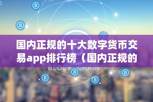 国内正规的十大数字货币交易app排行榜(国内正规的十大数字货币交易app排行榜)