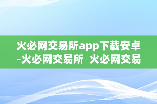 火必网交易所app下载安卓-火必网交易所  火必网交易所app下载安卓-火必网交易所