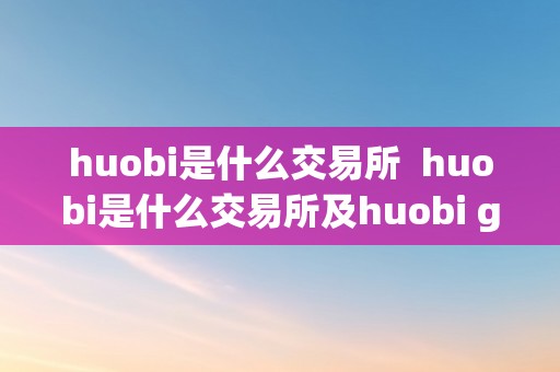 huobi是什么交易所  huobi是什么交易所及huobi global交易平台