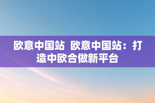 欧意中国站  欧意中国站：打造中欧合做新平台