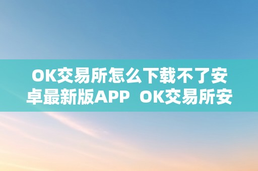 OK交易所怎么下载不了安卓最新版APP  OK交易所安卓最新版APP无法下载的处理办法