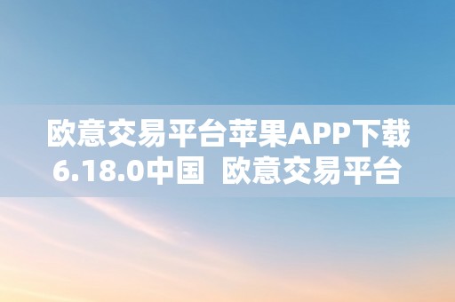 欧意交易平台苹果APP下载6.18.0中国  欧意交易平台苹果APP下载6.18.0中国及欧意交易所苹果下载