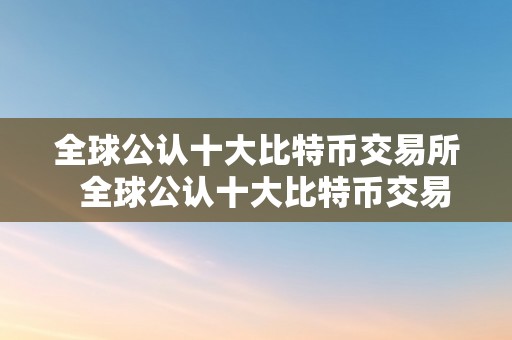 全球公认十大比特币交易所  全球公认十大比特币交易所及全球公认十大比特币交易所排名