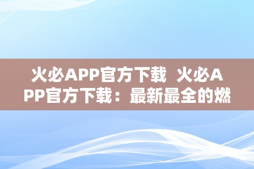 火必APP官方下载  火必APP官方下载：最新最全的燃情社交平台，炽热开启你的社交重生活