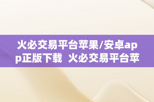 火必交易平台苹果/安卓app正版下载  火必交易平台苹果/安卓app正版下载，实现便利交易，投资理财新体验