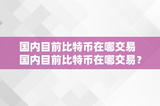 国内目前比特币在哪交易  国内目前比特币在哪交易？