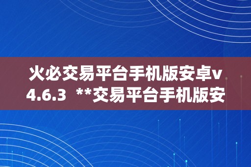 火必交易平台手机版安卓v4.6.3  **交易平台手机版安卓v4.6.3及**网交易平台app