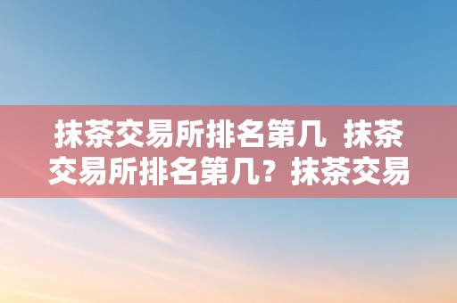 抹茶交易所排名第几  抹茶交易所排名第几？抹茶交易所排名第几位？