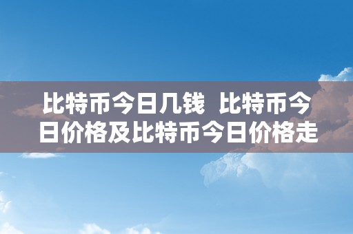 比特币今日几钱  比特币今日价格及比特币今日价格走势阐发