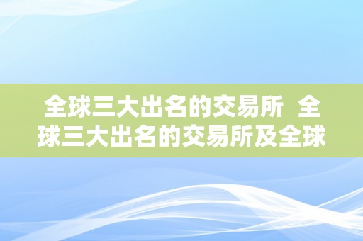 全球三大出名的交易所  全球三大出名的交易所及全球三大出名的交易所是哪三个