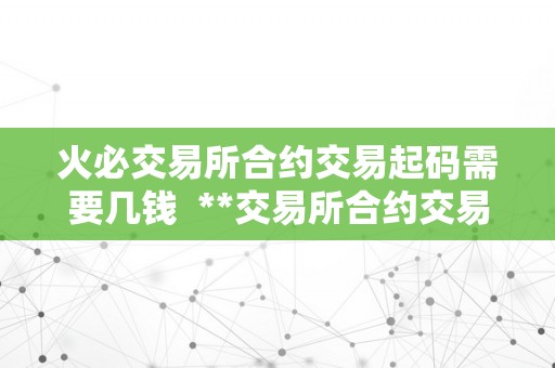 火必交易所合约交易起码需要几钱  **交易所合约交易起码需要几钱？