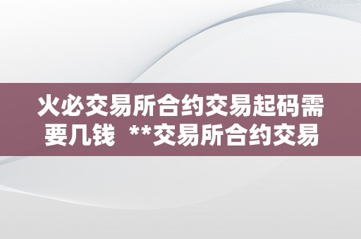 火必交易所合约交易起码需要几钱  **交易所合约交易起码需要几钱？