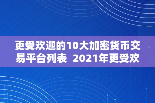 更受欢迎的10大加密货币交易平台列表  2021年更受欢迎的10大加密货币交易平台列表及评价