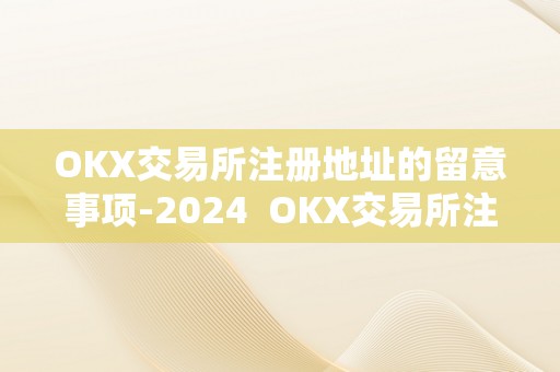 OKX交易所注册地址的留意事项-2024  OKX交易所注册地址的留意事项-2024