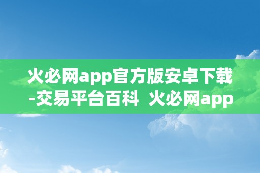 火必网app官方版安卓下载-交易平台百科  火必网app官方版安卓下载-交易平台百科