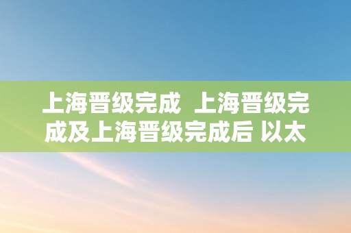 上海晋级完成  上海晋级完成及上海晋级完成后 以太坊核心开发者会议又有哪些新内容?