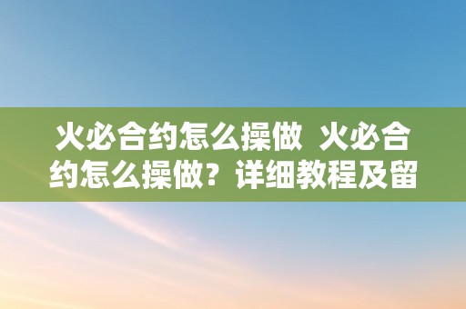 火必合约怎么操做  火必合约怎么操做？详细教程及留意事项