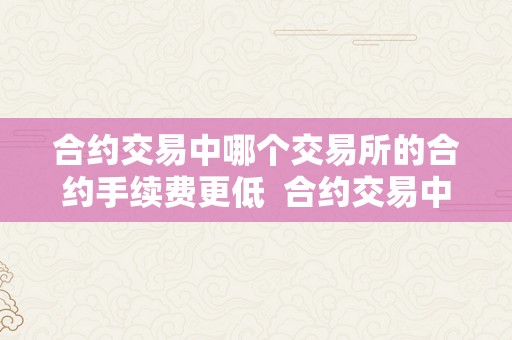 合约交易中哪个交易所的合约手续费更低  合约交易中哪个交易所的合约手续费更低