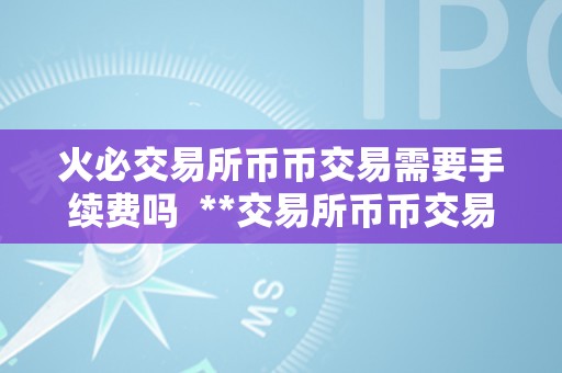 火必交易所币币交易需要手续费吗  **交易所币币交易需要手续费吗？领会一下币币交易手续费的相关信息