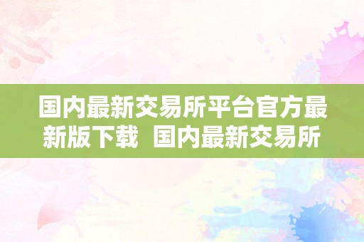 国内最新交易所平台官方最新版下载  国内最新交易所平台官方最新版下载：一站式数字货币交易平台