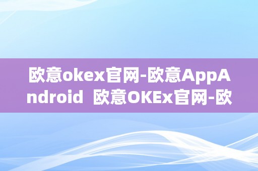 欧意okex官网-欧意AppAndroid  欧意OKEx官网-欧意AppAndroid及欧意官方网站