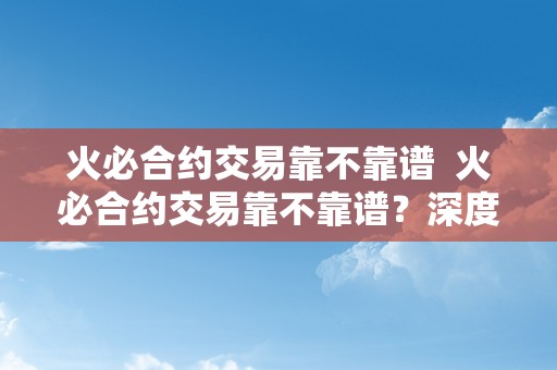 火必合约交易靠不靠谱  火必合约交易靠不靠谱？深度阐发火必合约交易的优势和风险