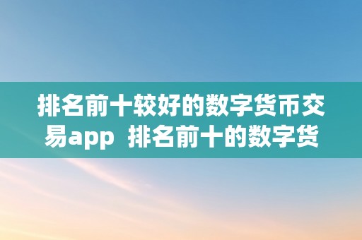 排名前十较好的数字货币交易app  排名前十的数字货币交易app及数字货币交易软件保举