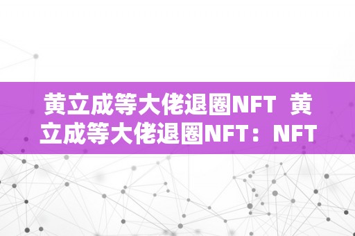 黄立成等大佬退圈NFT  黄立成等大佬退圈NFT：NFT市场的将来走向与影响阐发