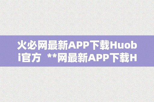 火必网最新APP下载Huobi官方  **网最新APP下载Huobi官方：全球领先的数字资产交易平台，平安便利的投资理财利器